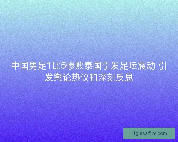中国男足1比5惨败泰国引发足坛震动 引发舆论热议和深刻反思