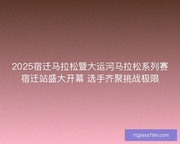 2025宿迁马拉松暨大运河马拉松系列赛宿迁站盛大开幕 选手齐聚挑战极限