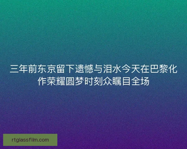 三年前东京留下遗憾与泪水今天在巴黎化作荣耀圆梦时刻众瞩目全场
