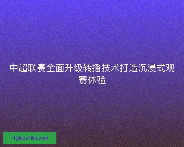 中超联赛全面升级转播技术打造沉浸式观赛体验