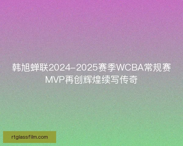 韩旭蝉联2024-2025赛季WCBA常规赛MVP再创辉煌续写传奇