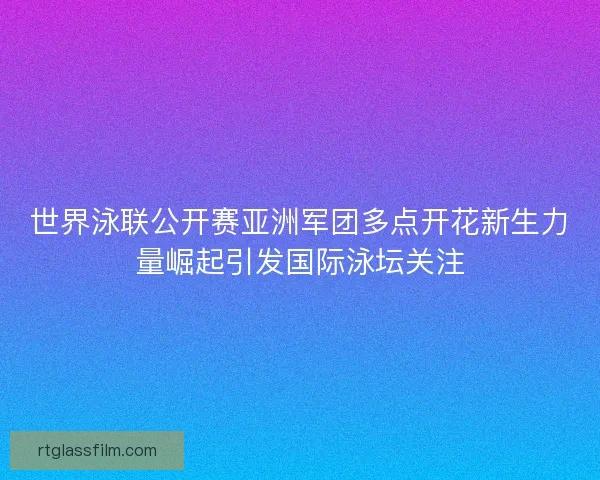 世界泳联公开赛亚洲军团多点开花新生力量崛起引发国际泳坛关注