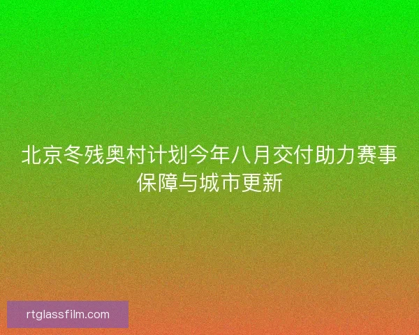 北京冬残奥村计划今年八月交付助力赛事保障与城市更新