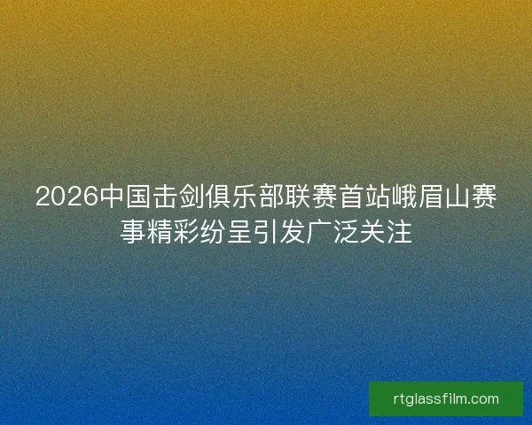 2026中国击剑俱乐部联赛首站峨眉山赛事精彩纷呈引发广泛关注