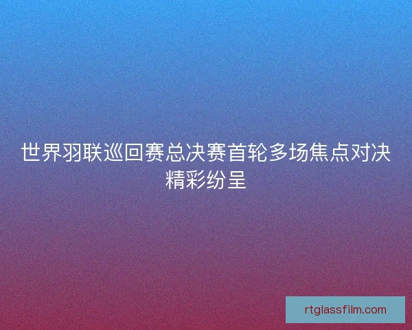 世界羽联巡回赛总决赛首轮多场焦点对决精彩纷呈