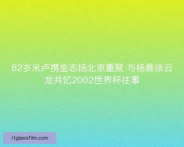82岁米卢携金志扬北京重聚 与杨晨徐云龙共忆2002世界杯往事